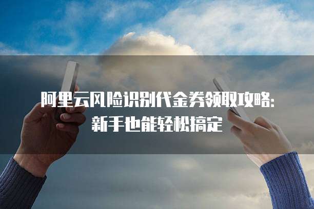 阿里云风险识别代金券领取攻略:新手也能轻松搞定
