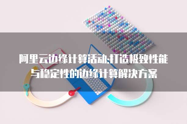 阿里云边缘计算活动:打造极致性能与稳定性的边缘计算解决方案