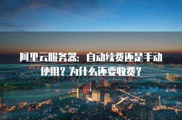 阿里云服务器：自动续费还是手动使用？为什么还要收费？
