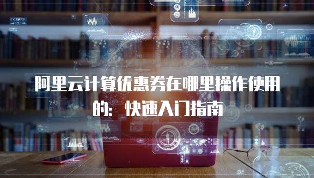 阿里云计算优惠券在哪里操作使用的:快速入门指南