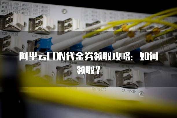 阿里云CDN代金券领取攻略:如何领取?