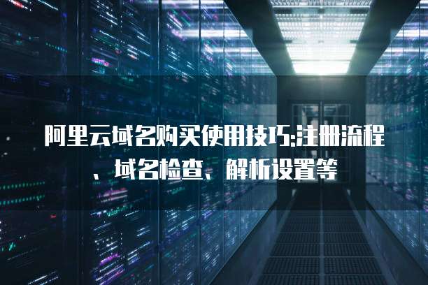 阿里云域名购买使用技巧:注册流程、域名检查、解析设置等