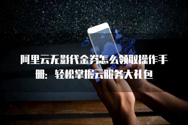 阿里云无影代金券怎么领取操作手册:轻松掌握云服务大礼包