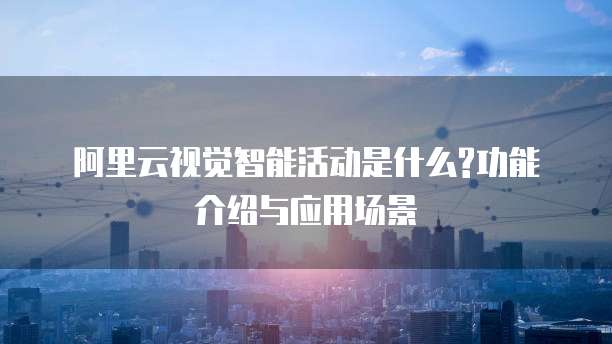 阿里云视觉智能活动是什么?功能介绍与应用场景