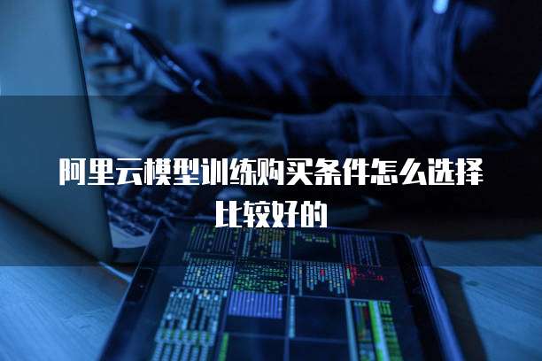 阿里云模型训练购买条件怎么选择比较好的