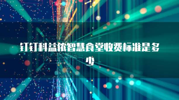 钉钉科益侬智慧食堂收费标准是多少