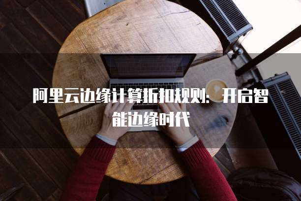 阿里云边缘计算折扣规则：开启智能边缘时代