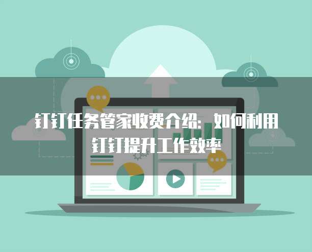 钉钉任务管家收费介绍:如何利用钉钉提升工作效率