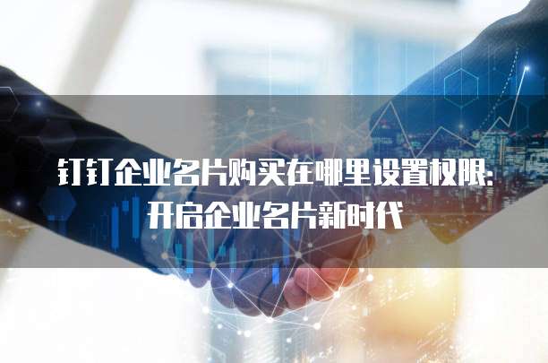 钉钉企业名片购买在哪里设置权限：开启企业名片新时代
