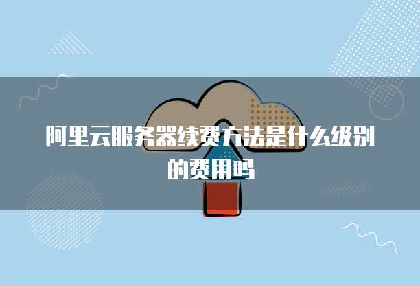 阿里云服务器续费方法是什么级别的费用吗