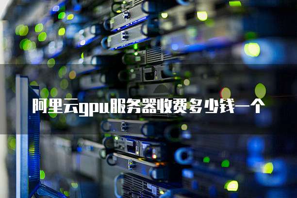 阿里云gpu服务器收费多少钱一个