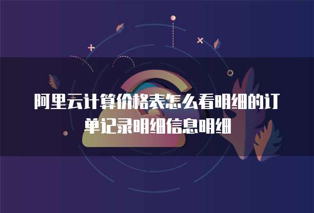 阿里云计算价格表怎么看明细的订单记录明细信息明细