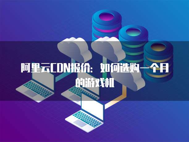 阿里云CDN报价:如何选购一个月的游戏机