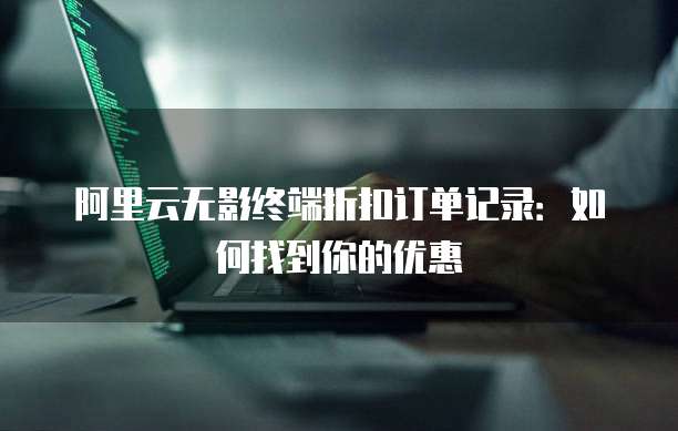 阿里云无影终端折扣订单记录:如何找到你的优惠