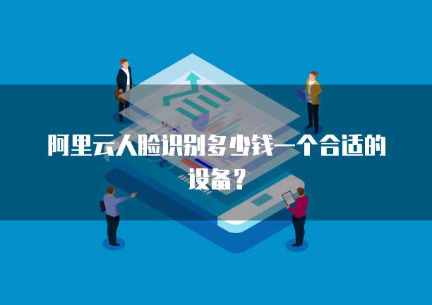 阿里云人脸识别多少钱一个合适的设备?