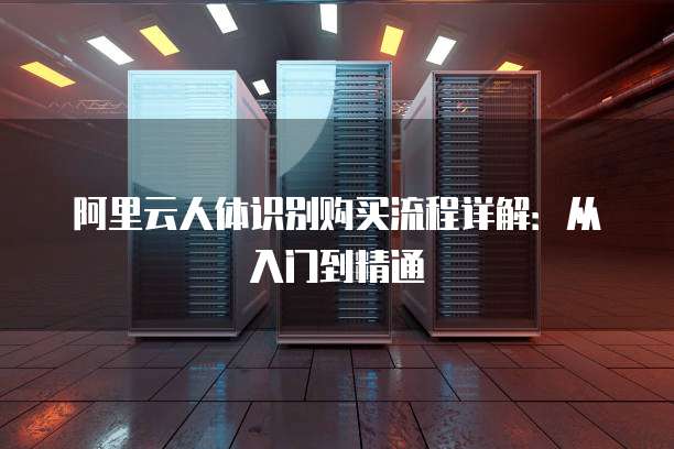 阿里云人体识别购买流程详解:从入门到精通