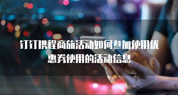 钉钉携程商旅活动如何参加使用优惠券使用的活动信息