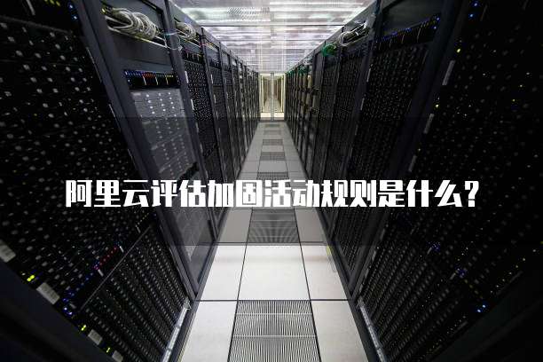 阿里云评估加固活动规则是什么？
