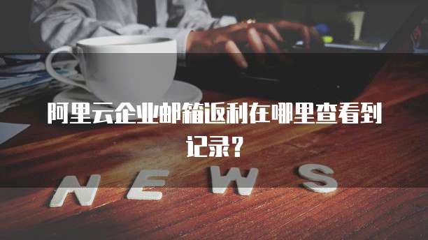 阿里云企业邮箱返利在哪里查看到记录?