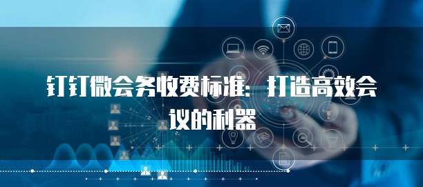 钉钉微会务收费标准：打造高效会议的利器