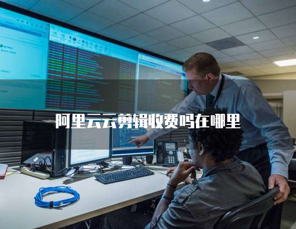 阿里云云剪辑收费吗在哪里