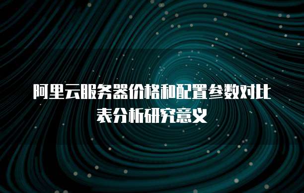 阿里云服务器价格和配置参数对比表分析研究意义