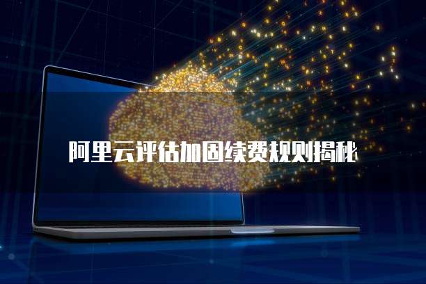 阿里云评估加固续费规则揭秘