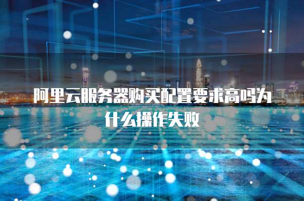 阿里云服务器购买配置要求高吗为什么操作失败