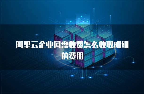 阿里云企业网盘收费怎么收取明细的费用