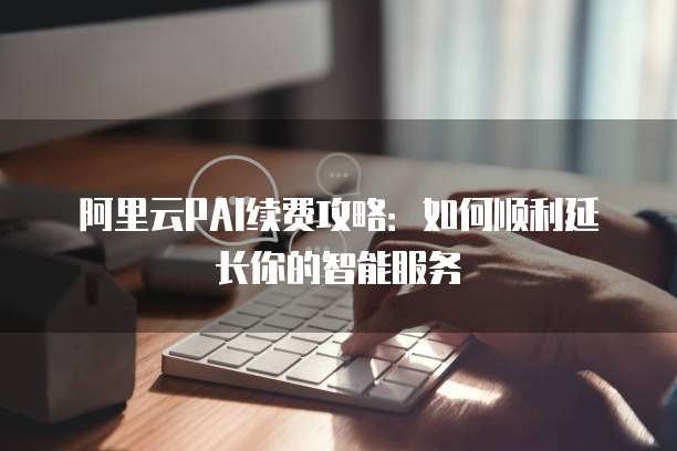 阿里云PAI续费攻略：如何顺利延长你的智能服务