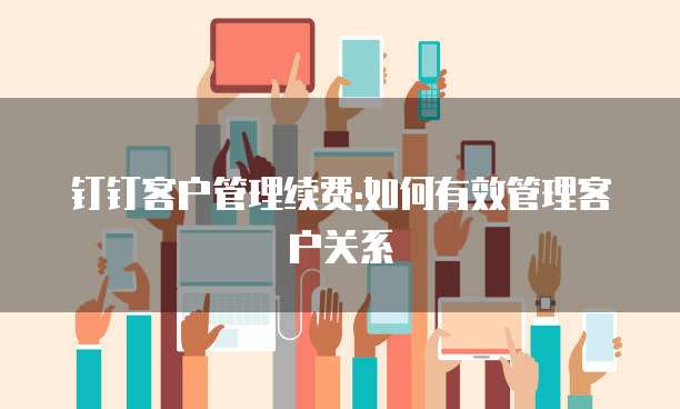 钉钉客户管理续费:如何有效管理客户关系