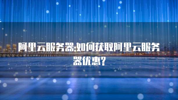 阿里云服务器:如何获取阿里云服务器优惠?