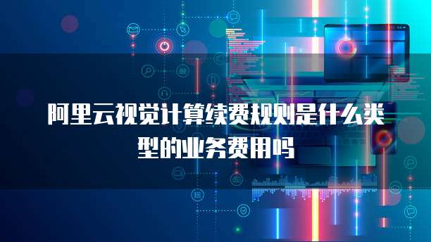 阿里云视觉计算续费规则是什么类型的业务费用吗