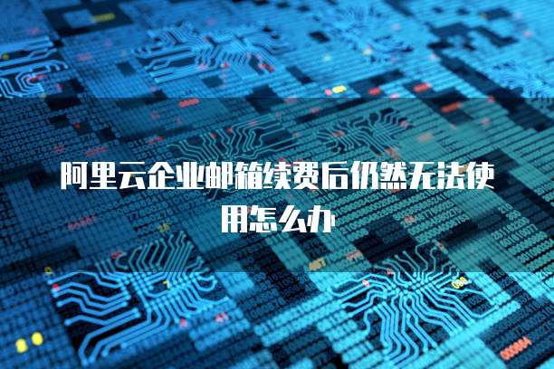 阿里云企业邮箱续费后仍然无法使用怎么办