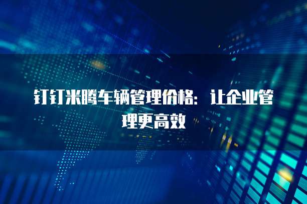 钉钉米腾车辆管理价格：让企业管理更高效
