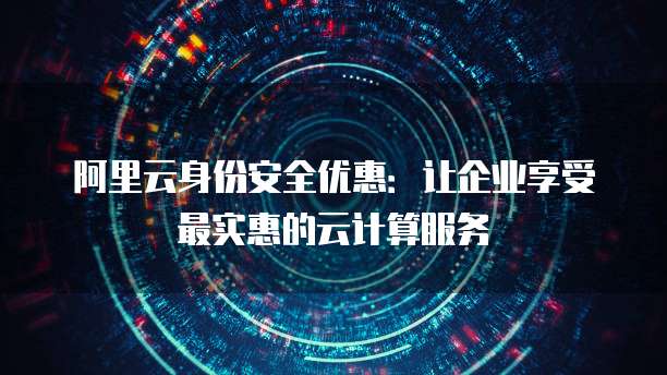 阿里云身份安全优惠:让企业享受最实惠的云计算服务