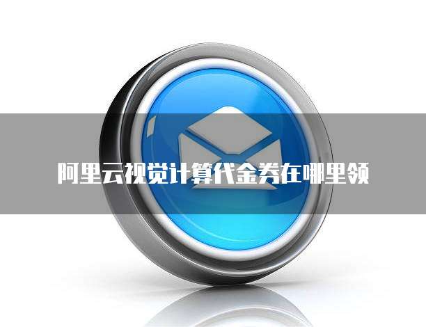 阿里云视觉计算代金券在哪里领