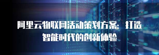 阿里云物联网活动策划方案：打造智能时代的创新体验