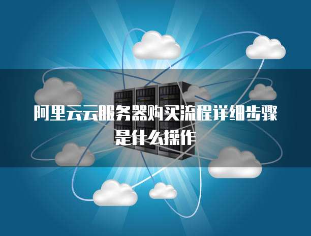 阿里云云服务器购买流程详细步骤是什么操作