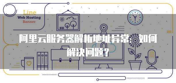 阿里云服务器解析地址异常:如何解决问题?