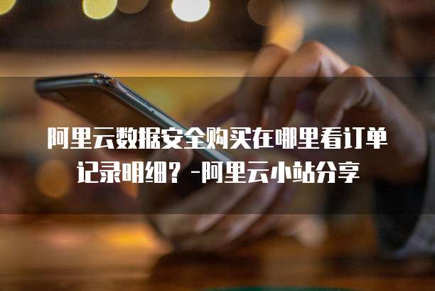 阿里云数据安全购买在哪里看订单记录明细？-阿里云小站分享