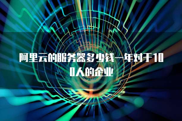 阿里云的服务器多少钱一年对于100人的企业
