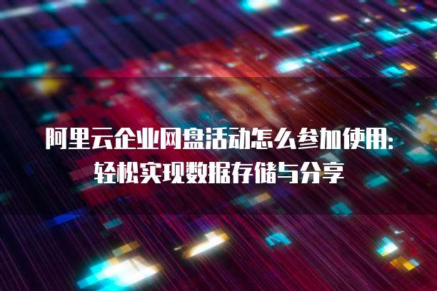 阿里云企业网盘活动怎么参加使用:轻松实现数据存储与分享