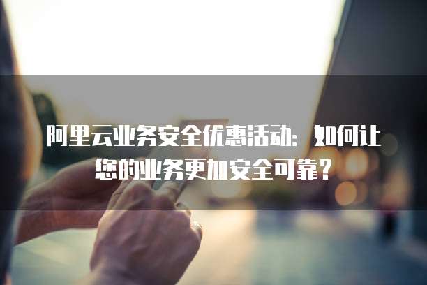 阿里云业务安全优惠活动:如何让您的业务更加安全可靠?