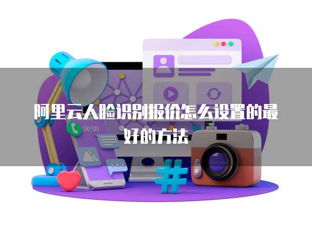 阿里云人脸识别报价怎么设置的最好的方法