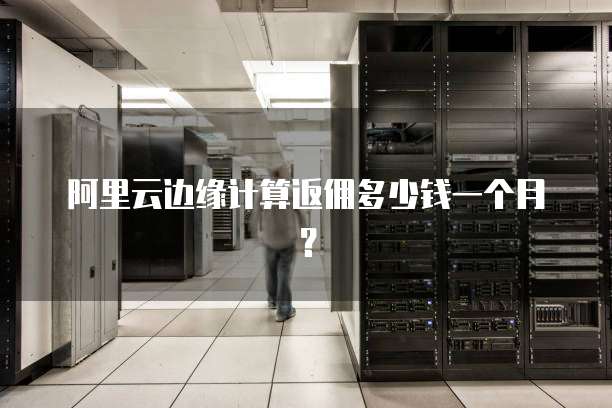阿里云边缘计算返佣多少钱一个月？