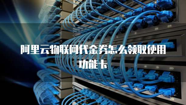 阿里云物联网代金券怎么领取使用功能卡