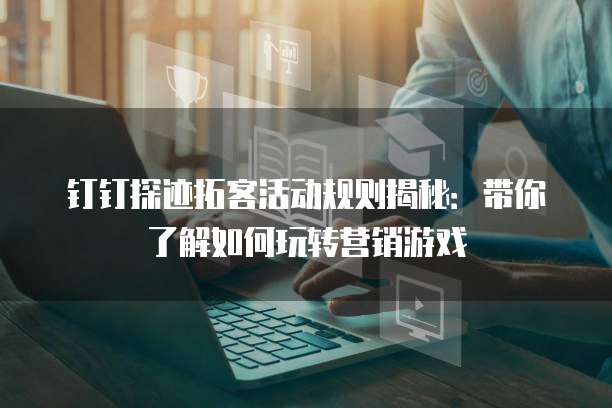 钉钉探迹拓客活动规则揭秘：带你了解如何玩转营销游戏