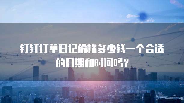 钉钉订单日记价格多少钱一个合适的日期和时间吗?