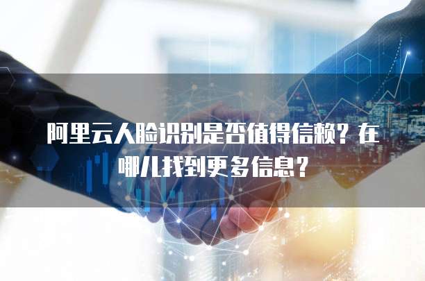 阿里云人脸识别是否值得信赖?在哪儿找到更多信息?